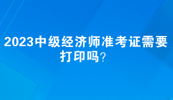 2023中級經(jīng)濟師準考證需要打印嗎？