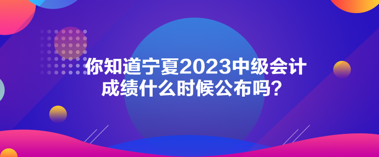 你知道寧夏2023中級(jí)會(huì)計(jì)成績(jī)什么時(shí)候公布嗎？