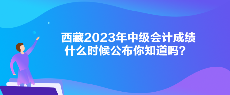 西藏2023年中級會計成績什么時候公布你知道嗎？