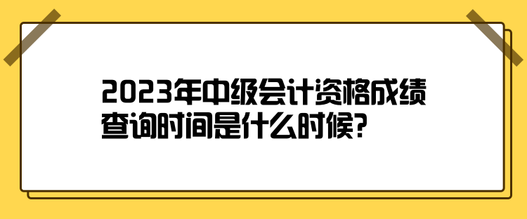 2023年中級會計資格成績查詢時間是什么時候？