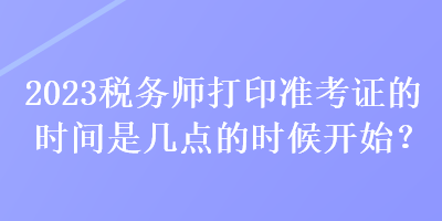 2023稅務(wù)師打印準(zhǔn)考證的時(shí)間是幾點(diǎn)的時(shí)候開始？