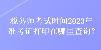 稅務(wù)師考試時(shí)間2023年準(zhǔn)考證打印在哪里查詢？