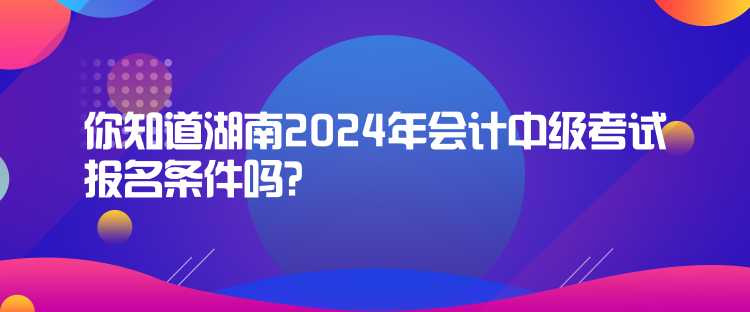 你知道湖南2024年會計中級考試報名條件嗎？