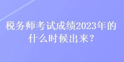 稅務(wù)師考試成績2023年的什么時候出來？