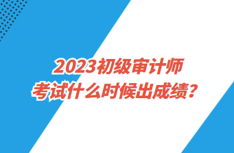 2023初級審計師考試什么時候出成績？