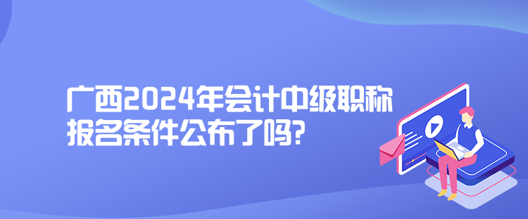 廣西2024年會計中級職稱報名條件公布了嗎？