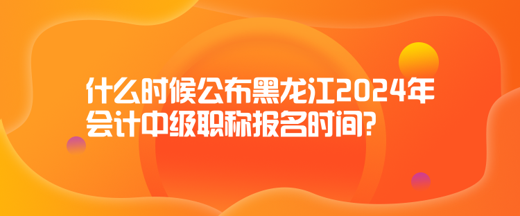 什么時(shí)候公布黑龍江2024年會(huì)計(jì)中級(jí)職稱報(bào)名時(shí)間？