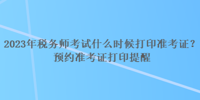 2023年稅務(wù)師考試什么時候打印準(zhǔn)考證？預(yù)約準(zhǔn)考證打印提醒