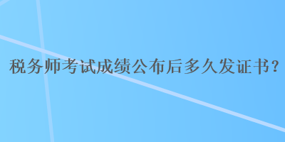 稅務(wù)師考試成績(jī)公布后多久發(fā)證書(shū)？