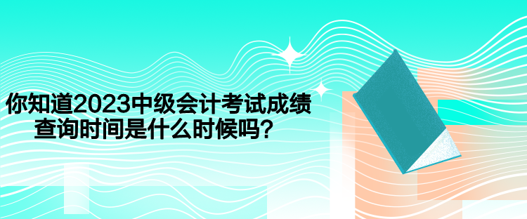 你知道2023中級會計考試成績查詢時間是什么時候嗎？