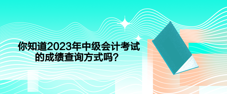 你知道2023年中級會計考試的成績查詢方式嗎？