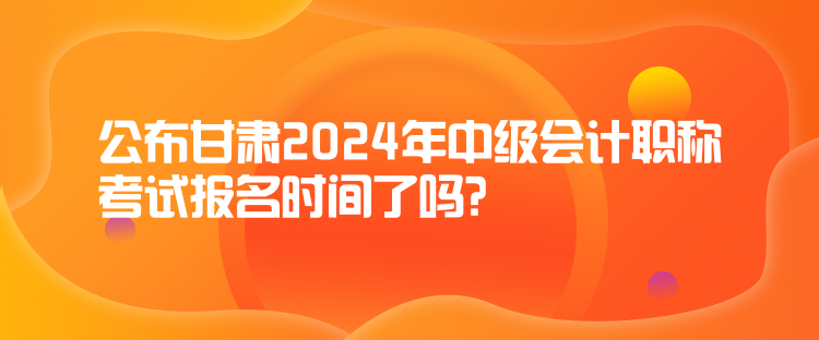 公布甘肅2024年中級會計職稱考試報名時間了嗎？