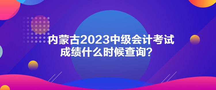 內(nèi)蒙古2023中級會計考試成績什么時候查詢？