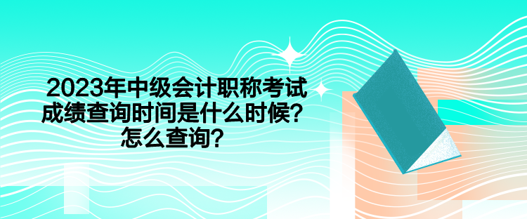 2023年中級會計職稱考試成績查詢時間是什么時候？怎么查詢？