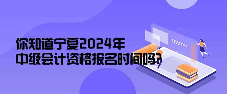 你知道寧夏2024年中級會計資格報名時間嗎？