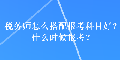 稅務(wù)師怎么搭配報(bào)考科目好？什么時(shí)候報(bào)考？