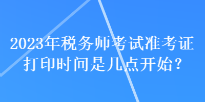 2023年稅務(wù)師考試準(zhǔn)考證打印時間是幾點開始？