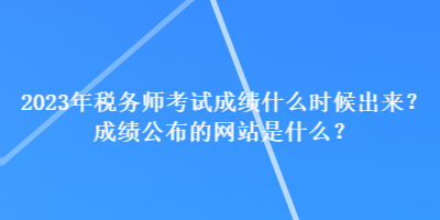 2023年稅務(wù)師考試成績什么時(shí)候出來？成績公布的網(wǎng)站是什么？