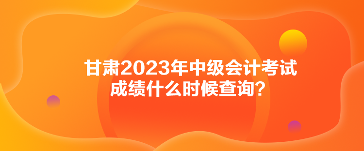 甘肅2023年中級會計考試成績什么時候查詢？