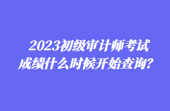 2023初級審計(jì)師考試成績什么時候開始查詢？