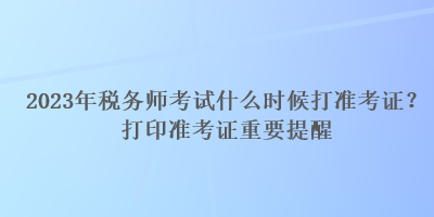 2023年稅務(wù)師考試什么時候打準(zhǔn)考證？打印準(zhǔn)考證重要提醒