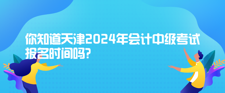 你知道天津2024年會計中級考試報名時間嗎？