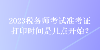 2023稅務(wù)師考試準(zhǔn)考證打印時(shí)間是幾點(diǎn)開始？