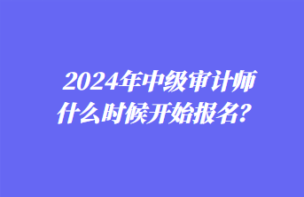 2024年中級(jí)審計(jì)師什么時(shí)候開(kāi)始報(bào)名？