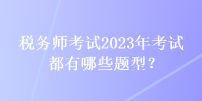 稅務(wù)師考試2023年考試都有哪些題型？