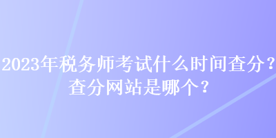 2023年稅務(wù)師考試什么時(shí)間查分？查分網(wǎng)站是哪個(gè)？