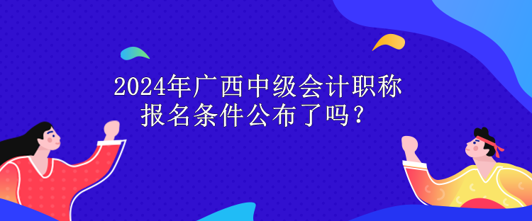 2024年廣西中級會計職稱報名條件公布了嗎？