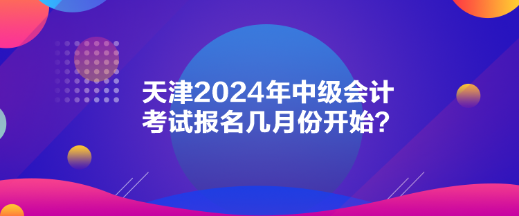 天津2024年中級(jí)會(huì)計(jì)考試報(bào)名幾月份開(kāi)始？