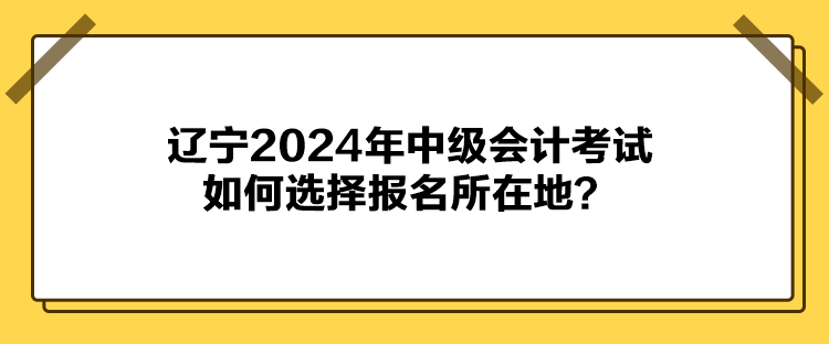 遼寧2024年中級(jí)會(huì)計(jì)考試如何選擇報(bào)名所在地？