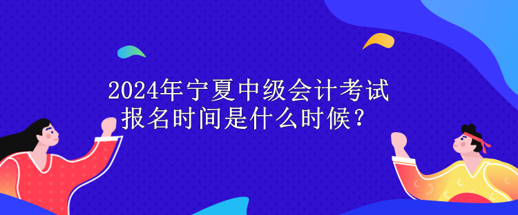 2024年寧夏中級會計考試報名時間是什么時候？