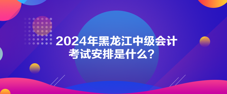 2024年黑龍江中級會(huì)計(jì)考試安排是什么？