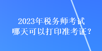 2023年稅務(wù)師考試哪天可以打印準(zhǔn)考證？