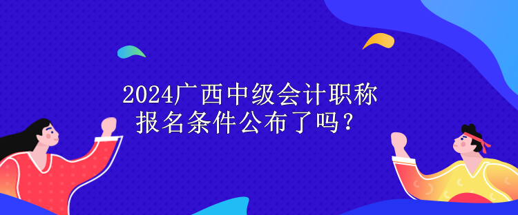 2024廣西中級會計職稱報名條件公布了嗎？