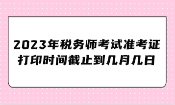 2023年稅務(wù)師考試準(zhǔn)考證打印時(shí)間截止到幾月幾日