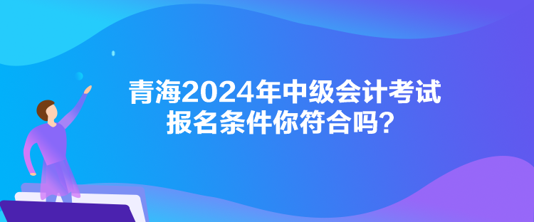 青海2024年中級(jí)會(huì)計(jì)考試報(bào)名條件你符合嗎？