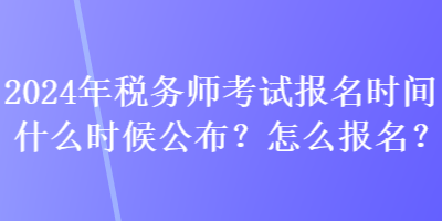 2024年稅務(wù)師考試報(bào)名時(shí)間什么時(shí)候公布？怎么報(bào)名？