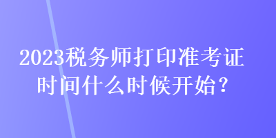 2023稅務(wù)師打印準(zhǔn)考證時(shí)間什么時(shí)候開始？