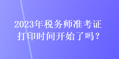 2023年稅務(wù)師準(zhǔn)考證打印時間開始了嗎？