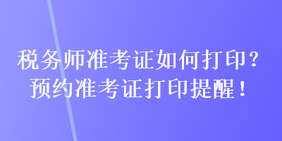 稅務(wù)師準(zhǔn)考證如何打??？預(yù)約準(zhǔn)考證打印提醒！