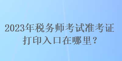 2023年稅務師考試準考證打印入口在哪里？