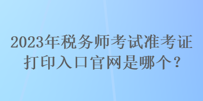 2023年稅務(wù)師考試準(zhǔn)考證打印入口官網(wǎng)是哪個(gè)？