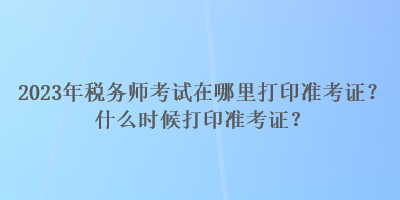 2023年稅務(wù)師考試在哪里打印準(zhǔn)考證？什么時候打印準(zhǔn)考證？