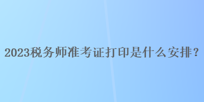 2023稅務(wù)師準(zhǔn)考證打印是什么安排？