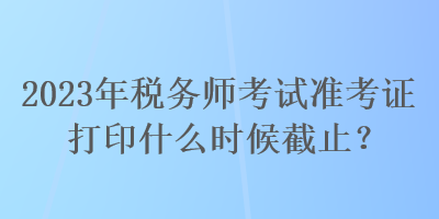 2023年稅務(wù)師考試準(zhǔn)考證打印什么時候截止？