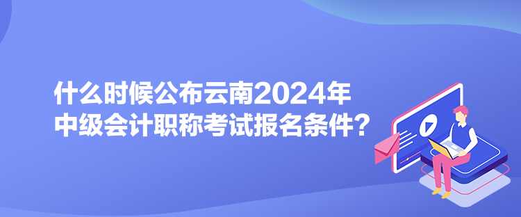 什么時(shí)候公布云南2024年中級會計(jì)職稱考試報(bào)名條件？