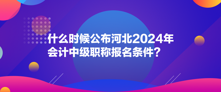 什么時候公布河北2024年會計中級職稱報名條件？